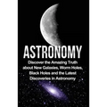 Astronomy: Astronomy For Beginners: Discover The Amazing Truth About New Galaxies, Worm Holes, Black Holes And The Latest Discoveries In Astronomy - Paperback
